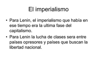 El imperialismo
• Para Lenin, el imperialismo que había en
  ese tiempo era la ultima fase del
  capitalismo.
• Para Lenin la lucha de clases sera entre
  países opresores y países que buscan la
  libertad nacional.
 