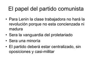 El papel del partido comunista
• Para Lenin la clase trabajadora no hará la
  revolución porque no esta concienzada ni
  madura
• Sera la vanguardia del proletariado
• Sera una minoría
• El partido deberá estar centralizado, sin
  oposiciones y casi-militar
 