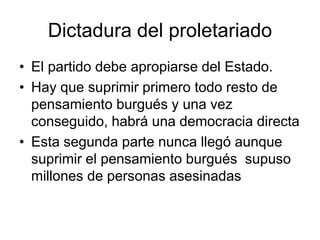 Dictadura del proletariado
• El partido debe apropiarse del Estado.
• Hay que suprimir primero todo resto de
  pensamiento burgués y una vez
  conseguido, habrá una democracia directa
• Esta segunda parte nunca llegó aunque
  suprimir el pensamiento burgués supuso
  millones de personas asesinadas
 