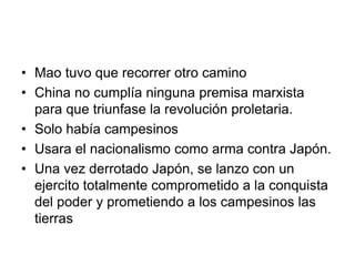 • Mao tuvo que recorrer otro camino
• China no cumplía ninguna premisa marxista
  para que triunfase la revolución proletaria.
• Solo había campesinos
• Usara el nacionalismo como arma contra Japón.
• Una vez derrotado Japón, se lanzo con un
  ejercito totalmente comprometido a la conquista
  del poder y prometiendo a los campesinos las
  tierras
 