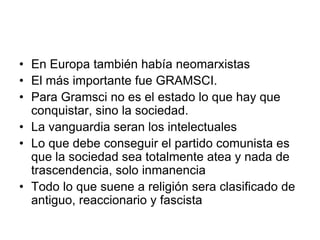 • En Europa también había neomarxistas
• El más importante fue GRAMSCI.
• Para Gramsci no es el estado lo que hay que
  conquistar, sino la sociedad.
• La vanguardia seran los intelectuales
• Lo que debe conseguir el partido comunista es
  que la sociedad sea totalmente atea y nada de
  trascendencia, solo inmanencia
• Todo lo que suene a religión sera clasificado de
  antiguo, reaccionario y fascista
 
