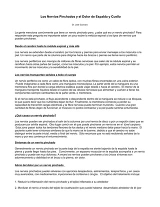 Los Nervios Pinchados y el Dolor de Espalda y Cuello

                                                  Dr. José Guevara


La gente menciona comúnmente que tiene un nervio pinchado pero, ¿sabe qué es un nervio pinchado? Para
responder esta pregunta es importante saber un poco sobre la médula espinal y los tipos de nervios que
pueden pincharse.

Desde el cerebro hasta la médula espinal y más allá

Los nervios se extienden desde el cerebro por los brazos y piernas para enviar mensajes a los músculos o la
piel. Un nervio que parte de la columna para dirigirse hacia los brazos o piernas se llama nervio periférico.

Los nervios periféricos son manojos de millones de fibras nerviosas que salen de la médula espinal y se
ramifican hacia otras partes del cuerpo, como los músculos y la piel. Por ejemplo, estos nervios permiten el
movimiento de los músculos y la sensibilidad de la piel.

Los nervios transportan señales a todo el cuerpo

Un nervio periférico es como un cable de fibra óptica, con muchas fibras encerradas en una vaina exterior.
 Puede imaginarse a cada fibra como una manguera microscópica. La parte verde de la manguera es una
membrana fina por donde la carga eléctrica estática puede viajar desde o hacia el cerebro. El interior de la
manguera transporta líquidos desde el cuerpo de las células nerviosas que alimentan y vuelven a llenar los
componentes siempre cambiantes de la parte verde, o membrana.

Si el nervio está pinchado, el flujo ascendente o descendente dentro de la manguera se reduce o se bloquea,
lo que quiere decir que los nutrientes dejan de fluir. Finalmente, la membrana comienza a perder su
capacidad de transmitir cargas eléctricas y la fibra nerviosa puede terminar muriendo. Cuando una gran
cantidad de fibras dejan de funcionar, el músculo no podrá contraerse y la piel puede sentirse entumecida.

¿Qué causa un nervio pinchado?

Los nervios pueden ser pinchados al salir de la columna por una hernia de disco o por un espolón óseo que se
producen por artritis espinal. Otro lugar común en el que puede pincharse un nervio es en el túnel carpiano.
 Esta zona pasan todos los tendones flexores de los dedos y el nervio mediano debe pasar hacia la mano. El
paciente suele tener síntomas similares de que la mano se le duerme, debido a que el cerebro no sabe
distinguir entre la parte inicial, media o final del nervio. Sólo reconoce que no está recibiendo señales de la
mano y por eso comienza el entumecimiento.

Síntomas de un nervio pinchado

Generalmente un nervio pinchado en la parte baja de la espalda se siente bajando de la espalda hasta la
pierna y puede llegar hasta los pies. Comúnmente, un espasmo muscular en la espalda acompaña a un nervio
pinchado y puede ser muy doloroso. A veces los nervios pueden pincharse y los únicos síntomas son
adormecimiento y debilidad en el brazo o la pierna, sin dolor.

Alivio del dolor por un nervio pinchado

Los nervios pinchados pueden aliviarse con ejercicios terapéuticos, estiramientos, terapia física, y en casos
muy avanzados, con medicamentos, inyecciones de cortisona o cirugía. El objetivo del tratamiento incluye:

1. Reducir la inflamación del nervio pinchado y el tejido inflamado a su alrededor

2. Movilizar el nervio a través del tejido de cicatrización que puede haberse desarrollado alrededor de él (por
 