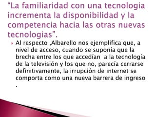 “La familiaridad con una tecnologia incrementa la disponibilidad y la competencia hacia las otras nuevas tecnologias”.Al respecto ,Albarello nos ejemplifica que, a nivel de acceso, cuando se suponía que la brecha entre los que accedían  a la tecnología  de la televisión y los que no, parecía cerrarse definitivamente, la irrupción de internet se comporta como una nueva barrera de ingreso .