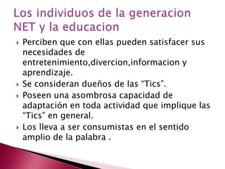 Perciben que con ellas pueden satisfacer sus necesidades de entretenimiento,divercion,informacion y aprendizaje.Se consideran dueños de las “Tics”.Poseen una asombrosa capacidad de adaptación en toda actividad que implique las “Tics” en general.Los lleva a ser consumistas en el sentido amplio de la palabra .Los individuos de la generacion NET y la educacion