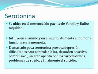 Serotonina
 Se ubica en el mesencéfalo puente de Varolio y Bulbo
  raquídeo.

 Influye en el ánimo y en el sueño. Aumenta el humor y
  funciona en la memoria.
 Demasiado poca serotonina provoca depresión,
  dificultades para controlar la ira, desorden obsesivo
  compulsivo , un gran apetito por los carbohidratos,
  problemas de sueño, y finalmente el suicidio.
 