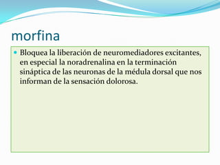 morfina
 Bloquea la liberación de neuromediadores excitantes,
 en especial la noradrenalina en la terminación
 sináptica de las neuronas de la médula dorsal que nos
 informan de la sensación dolorosa.
 