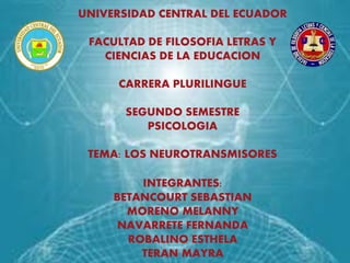 UNIVERSIDAD CENTRAL DEL ECUADOR
FACULTAD DE FILOSOFIA LETRAS Y
CIENCIAS DE LA EDUCACION
CARRERA PLURILINGUE
SEGUNDO SEMESTRE
PSICOLOGIA
TEMA: LOS NEUROTRANSMISORES
INTEGRANTES:
BETANCOURT SEBASTIAN
MORENO MELANNY
NAVARRETE FERNANDA
ROBALINO ESTHELA
TERAN MAYRA
 