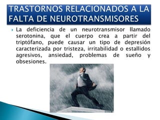  La deficiencia de un neurotransmisor llamado
serotonina, que el cuerpo crea a partir del
triptófano, puede causar un tipo de depresión
caracterizada por tristeza, irritabilidad o estallidos
agresivos, ansiedad, problemas de sueño y
obsesiones.
 