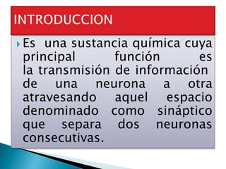  Es una sustancia química cuya
principal función es
la transmisión de información
de una neurona a otra
atravesando aquel espacio
denominado como sináptico
que separa dos neuronas
consecutivas.
 
