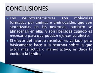  Los neurotransmisores son moléculas
formadas por aminas o aminoácidos que son
sintetizadas en las neuronas, también se
almacenan en ellas y son liberadas cuando es
necesario para que puedan ejercer su efecto.
 El efecto del neurotransmisor es variado pero
básicamente hace a la neurona sobre la que
actúa más activa o menos activa, es decir la
excita o la inhibe.
 