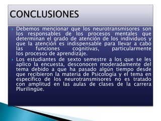  Debemos mencionar que los neurotransmisores son
los responsables de los procesos mentales que
determinan el grado de atención de los individuos y
que la atención es indispensable para llevar a cabo
las funciones cognitivas, particularmente
los procesos de aprendizaje.
 Los estudiantes de sexto semestre a los que se les
aplico la encuesta, desconocen moderadamente del
tema debido a que ha pasado algún tiempo desde
que recibieron la materia de Psicología y el tema en
específico de los neurotransmisores no es tratado
con amplitud en las aulas de clases de la carrera
Plurilingüe.
 