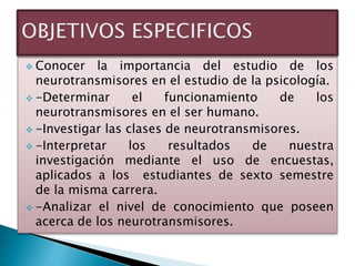  Conocer la importancia del estudio de los
neurotransmisores en el estudio de la psicología.
 -Determinar el funcionamiento de los
neurotransmisores en el ser humano.
 -Investigar las clases de neurotransmisores.
 -Interpretar los resultados de nuestra
investigación mediante el uso de encuestas,
aplicados a los estudiantes de sexto semestre
de la misma carrera.
 -Analizar el nivel de conocimiento que poseen
acerca de los neurotransmisores.
 