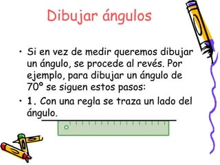 Dibujar ángulos

• Si en vez de medir queremos dibujar
  un ángulo, se procede al revés. Por
  ejemplo, para dibujar un ángulo de
  70º se siguen estos pasos:
• 1. Con una regla se traza un lado del
  ángulo.
 