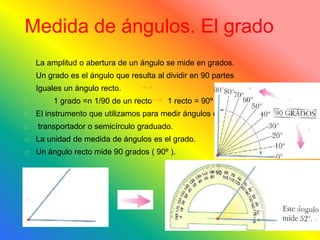 Medida de ángulos. El grado
La amplitud o abertura de un ángulo se mide en grados.
Un grado es el ángulo que resulta al dividir en 90 partes
Iguales un ángulo recto.
1 grado =n 1/90 de un recto 1 recto = 90º
El instrumento que utilizamos para medir ángulos es el
transportador o semicírculo graduado.
La unidad de medida de ángulos es el grado.
Un ángulo recto mide 90 grados ( 90º ).