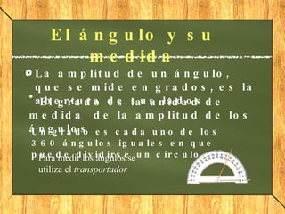 El ángulo y su medida La  amplitud  de un ángulo, que se mide en grados, es la abertura de sus lados. El  grado  es la unidad de medida  de la amplitud de los ángulos Un grado es cada uno de los 360 ángulos iguales en que puede dividirse un círculo Para medir los ángulos se utiliza el  transportador 