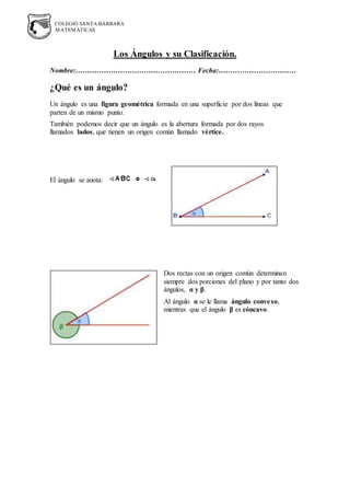 COLEGIO SANTA BÁRBARA
MATEMATICAS
Los Ángulos y su Clasificación.
Nombre:…………………………………………… Fecha:……………………………
¿Qué es un ángulo?
Un ángulo es una figura geométrica formada en una superficie por dos líneas que
parten de un mismo punto.
También podemos decir que un ángulo es la abertura formada por dos rayos
llamados lados, que tienen un origen común llamado vértice.
El ángulo se anota:
Dos rectas con un origen común determinan
siempre dos porciones del plano y por tanto dos
ángulos, α y β.
Al ángulo α se le llama ángulo convexo,
mientras que el ángulo β es cóncavo.
 
