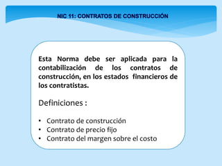 Esta Norma debe ser aplicada para la
contabilización de los contratos de
construcción, en los estados financieros de
los contratistas.
Definiciones :
• Contrato de construcción
• Contrato de precio fijo
• Contrato del margen sobre el costo
 