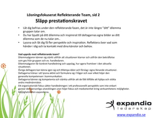 Lösningsfokuserat 
Reflekterande 
Team, 
sid 
2 
• Låt 
Släpp 
presta?onskravet 
dig 
befrias 
under 
den 
reflekterande 
fasen, 
det 
är 
inte 
längre 
”diB” 
dilemma 
gruppen 
talar 
om. 
• Du 
har 
bjudit 
på 
diB 
dilemma 
och 
inspirerat 
*ll 
deltagarnas 
egna 
bilder 
av 
diB 
dilemma 
som 
de 
nu 
talar 
om.. 
• Lyssna 
och 
låt 
dig 
få 
fler 
perspek*v 
och 
inspira*on. 
Reflektera 
över 
vad 
som 
händer 
i 
dig 
och 
ta 
kontakt 
med 
dina 
känslor 
och 
behov. 
Vad 
uppnås 
med 
reflekterande 
team? 
Dilemmaägaren 
känner 
sig 
stärkt 
u*från 
aB 
situa*onen 
klarnar 
och 
u*från 
den 
bekräEelse 
som 
ges 
från 
gruppen 
och 
ev. 
handledaren. 
Dilemmaägaren 
får 
konkret 
handledning 
och 
uppslag, 
hur 
agera 
framöver 
i 
den 
aktuella 
situa*onen. 
Övriga 
deltagare 
kan 
känna 
igen 
sig 
och 
*llämpa 
idéer 
och 
förslag 
i 
egna 
liknande 
situa*oner. 
Deltagarna 
tränas 
i 
aB 
lyssna 
ak*vt 
och 
formulera 
sig 
i 
frågor 
och 
svar 
vilket 
höjer 
den 
generella 
kompetensen 
i 
kommunika*on. 
Deltagarna 
känner 
sig 
kompetenta 
och 
stärkta 
u*från 
aB 
de 
fåB 
*llfälle 
aB 
hjälpa 
och 
stöBa 
andra 
medmänniskor. 
EB 
organisatoriskt 
fokus 
säBer 
handledningen 
i 
eB 
professionellt 
perspek*v 
som 
inte 
enbart 
gynnar 
den 
personliga 
utvecklingen 
utan 
höjer 
fokus 
och 
medvetenhet 
kring 
verksamhetens 
möjligheter. 
Möjlighetsfälten 
expanderas. 
www.expandio.se 
