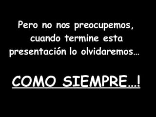 Pero no nos preocupemos, cuando termine esta presentación lo olvidaremos… COMO SIEMPRE…!