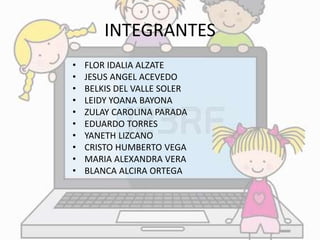 INTEGRANTES 
• FLOR IDALIA ALZATE 
• JESUS ANGEL ACEVEDO 
• BELKIS DEL VALLE SOLER 
• LEIDY YOANA BAYONA 
• ZULAY CAROLINA PARADA 
• EDUARDO TORRES 
• YANETH LIZCANO 
• CRISTO HUMBERTO VEGA 
• MARIA ALEXANDRA VERA 
• BLANCA ALCIRA ORTEGA 
 