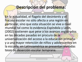 Descripción del problema: 
En la actualidad, el flagelo del desinterés y el 
fracaso escolar no sólo afecta a una región en 
particular, sino que esta situación se vive a nivel 
mundial tal como lo evidencia Espíndola y León, 
(2002) sostienen que pese a los avances registrados 
en las décadas pasadas en procura de la 
universalización del acceso a la educación primaria 
y a una mayor retención de niños y adolescentes en 
la escuela, en Latinoamérica se presentan elevadas 
tasas de deserción escolar temprana. 
 