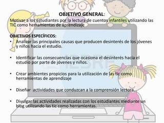 OBJETIVO GENERAL: 
Motivar a los estudiantes por la lectura de cuentos infantiles utilizando las 
TIC como herramientas de aprendizaje 
OBJETIVOS ESPECÍFICOS: 
• Analizar las principales causas que producen desinterés de los jóvenes 
y niños hacia el estudio. 
• Identificar las consecuencias que ocasiona el desinterés hacia el 
estudio por parte de jóvenes y niños. 
• Crear ambientes propicios para la utilización de las tic como 
herramientas de aprendizaje 
• Diseñar actividades que conduzcan a la comprensión lectora. 
• Divulgar las actividades realizadas con los estudiantes mediante un 
blog utilizando las tic como herramientas. 
 