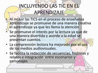 INCLUYENDO LAS TIC EN EL 
APRENDIZAJE 
• Al incluir las TICS en el proceso de enseñanza 
aprendizaje se promueve de una manera creativa 
el aprendizaje ya que les llama la atención . 
• Se promueve el interés por la lectura ya que de 
una manera divertida y acorde a la edad se 
presentan cuentos. 
• La comprensión lectora ha mejorado por el uso 
de los medios audiovisuales. 
• Se facilita la redacción de secuencias, historias y 
relatos e integración entre escenarios y 
personajes 
 