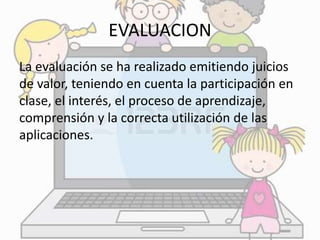 EVALUACION 
La evaluación se ha realizado emitiendo juicios 
de valor, teniendo en cuenta la participación en 
clase, el interés, el proceso de aprendizaje, 
comprensión y la correcta utilización de las 
aplicaciones. 
 