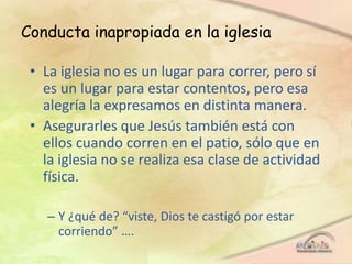 Conducta inapropiada en la iglesia
• La iglesia no es un lugar para correr, pero sí
es un lugar para estar contentos, pero esa
alegría la expresamos en distinta manera.
• Asegurarles que Jesús también está con
ellos cuando corren en el patio, sólo que en
la iglesia no se realiza esa clase de actividad
física.
– Y ¿qué de? “viste, Dios te castigó por estar
corriendo” ….
 