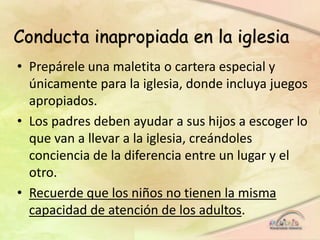 • Prepárele una maletita o cartera especial y
únicamente para la iglesia, donde incluya juegos
apropiados.
• Los padres deben ayudar a sus hijos a escoger lo
que van a llevar a la iglesia, creándoles
conciencia de la diferencia entre un lugar y el
otro.
• Recuerde que los niños no tienen la misma
capacidad de atención de los adultos.
Conducta inapropiada en la iglesia
 