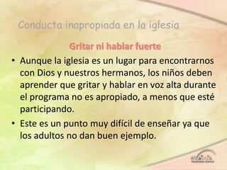 Conducta inapropiada en la iglesia
Gritar ni hablar fuerte
• Aunque la iglesia es un lugar para encontrarnos
con Dios y nuestros hermanos, los niños deben
aprender que gritar y hablar en voz alta durante
el programa no es apropiado, a menos que esté
participando.
• Este es un punto muy difícil de enseñar ya que
los adultos no dan buen ejemplo.
 