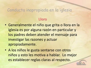 Conducta inapropiada en la iglesia
Lloro
• Generalmente el niño que grita o llora en la
iglesia es por alguna razón en particular y
los padres deben atender el mensaje para
investigar las razones y actuar
apropiadamente.
• A los niños le gusta sentarse con otros
niños y esto les motiva a hablar. Lo mejor
es establecer reglas claras al respecto.
 