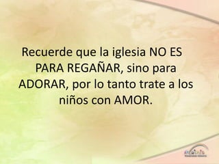 Recuerde que la iglesia NO ES
PARA REGAÑAR, sino para
ADORAR, por lo tanto trate a los
niños con AMOR.
 
