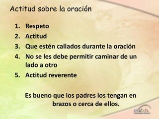 Actitud sobre la oración
1. Respeto
2. Actitud
3. Que estén callados durante la oración
4. No se les debe permitir caminar de un
lado a otro
5. Actitud reverente
Es bueno que los padres los tengan en
brazos o cerca de ellos.
 