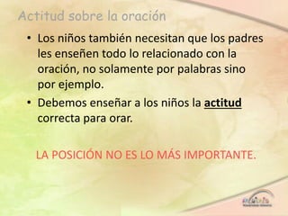 Actitud sobre la oración
• Los niños también necesitan que los padres
les enseñen todo lo relacionado con la
oración, no solamente por palabras sino
por ejemplo.
• Debemos enseñar a los niños la actitud
correcta para orar.
LA POSICIÓN NO ES LO MÁS IMPORTANTE.
 