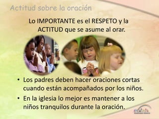 Actitud sobre la oración
Lo IMPORTANTE es el RESPETO y la
ACTITUD que se asume al orar.
• Los padres deben hacer oraciones cortas
cuando están acompañados por los niños.
• En la iglesia lo mejor es mantener a los
niños tranquilos durante la oración.
 