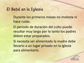 El Bebé en la Iglesia
Durante los primeros meses no molesta ni
hace ruido.
El periodo de duración del culto puede
resultar muy largo por lo tanto los padres
deben estar preparados.
Si necesita ser alimentado la madre debe
llevarlo a un lugar privado en la iglesia
para alimentarlo.
 