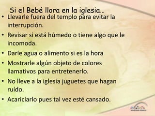 Si el Bebé llora en la iglesia…
• Llevarle fuera del templo para evitar la
interrupción.
• Revisar si está húmedo o tiene algo que le
incomoda.
• Darle agua o alimento si es la hora
• Mostrarle algún objeto de colores
llamativos para entretenerlo.
• No lleve a la iglesia juguetes que hagan
ruído.
• Acariciarlo pues tal vez esté cansado.
 