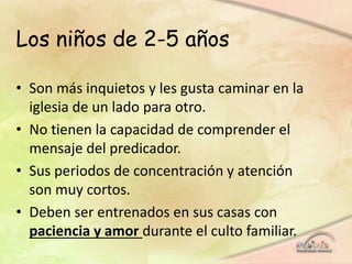 Los niños de 2-5 años
• Son más inquietos y les gusta caminar en la
iglesia de un lado para otro.
• No tienen la capacidad de comprender el
mensaje del predicador.
• Sus periodos de concentración y atención
son muy cortos.
• Deben ser entrenados en sus casas con
paciencia y amor durante el culto familiar.
 
