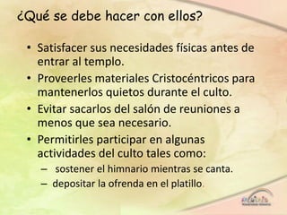 ¿Qué se debe hacer con ellos?
• Satisfacer sus necesidades físicas antes de
entrar al templo.
• Proveerles materiales Cristocéntricos para
mantenerlos quietos durante el culto.
• Evitar sacarlos del salón de reuniones a
menos que sea necesario.
• Permitirles participar en algunas
actividades del culto tales como:
– sostener el himnario mientras se canta.
– depositar la ofrenda en el platillo.
 