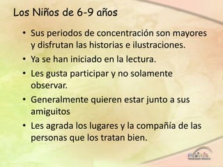 Los Niños de 6-9 años
• Sus periodos de concentración son mayores
y disfrutan las historias e ilustraciones.
• Ya se han iniciado en la lectura.
• Les gusta participar y no solamente
observar.
• Generalmente quieren estar junto a sus
amiguitos
• Les agrada los lugares y la compañía de las
personas que los tratan bien.
 