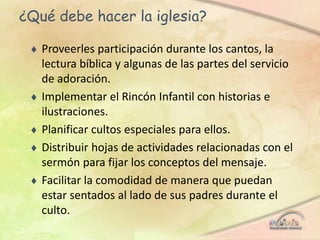 ¿Qué debe hacer la iglesia?
 Proveerles participación durante los cantos, la
lectura bíblica y algunas de las partes del servicio
de adoración.
 Implementar el Rincón Infantil con historias e
ilustraciones.
 Planificar cultos especiales para ellos.
 Distribuir hojas de actividades relacionadas con el
sermón para fijar los conceptos del mensaje.
 Facilitar la comodidad de manera que puedan
estar sentados al lado de sus padres durante el
culto.
 