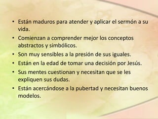Los Niños de 10-12 años
• Están maduros para atender y aplicar el sermón a su
vida.
• Comienzan a comprender mejor los conceptos
abstractos y simbólicos.
• Son muy sensibles a la presión de sus iguales.
• Están en la edad de tomar una decisión por Jesús.
• Sus mentes cuestionan y necesitan que se les
expliquen sus dudas.
• Están acercándose a la pubertad y necesitan buenos
modelos.
 