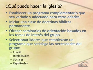 ¿Qué puede hacer la iglesia?
• Establecer un programa complementario que
sea variado y adecuado para estas edades.
• Iniciar una clase de doctrinas bíblicas
permanente.
• Ofrecer seminarios de orientación basados en
los temas de interés del grupo.
• Seleccionar líderes que establezcan un
programa que satisfaga las necesidades del
grupo:
– Físicas
– Intelectuales
– Sociales
– Espirituales
 
