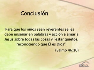 Conclusión
Para que los niños sean reverentes se les
debe enseñar en palabras y acción a amar a
Jesús sobre todas las cosas y “estar quietos,
reconociendo que Él es Dios”.
(Salmo 46:10)
 