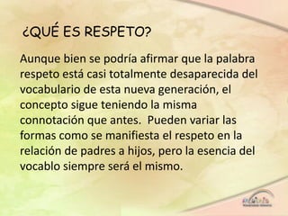 ¿QUÉ ES RESPETO?
Aunque bien se podría afirmar que la palabra
respeto está casi totalmente desaparecida del
vocabulario de esta nueva generación, el
concepto sigue teniendo la misma
connotación que antes. Pueden variar las
formas como se manifiesta el respeto en la
relación de padres a hijos, pero la esencia del
vocablo siempre será el mismo.
 