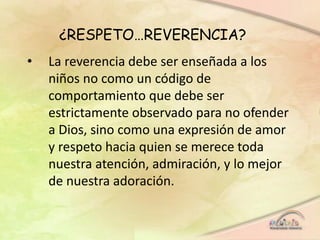 ¿RESPETO…REVERENCIA?
• La reverencia debe ser enseñada a los
niños no como un código de
comportamiento que debe ser
estrictamente observado para no ofender
a Dios, sino como una expresión de amor
y respeto hacia quien se merece toda
nuestra atención, admiración, y lo mejor
de nuestra adoración.
 