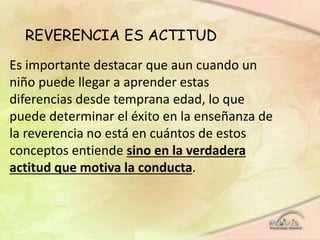 REVERENCIA ES ACTITUD
Es importante destacar que aun cuando un
niño puede llegar a aprender estas
diferencias desde temprana edad, lo que
puede determinar el éxito en la enseñanza de
la reverencia no está en cuántos de estos
conceptos entiende sino en la verdadera
actitud que motiva la conducta.
 