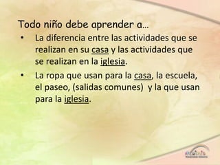 Todo niño debe aprender a…
• La diferencia entre las actividades que se
realizan en su casa y las actividades que
se realizan en la iglesia.
• La ropa que usan para la casa, la escuela,
el paseo, (salidas comunes) y la que usan
para la iglesia.
 