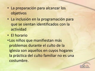 • La preparación para alcanzar los
objetivos
• La inclusión en la programación para
que se sientan identificados con la
actividad
• El horario
•Los niños que manifiestan más
problemas durante el culto de la
iglesia son aquellos en cuyos hogares
la práctica del culto familiar no es una
costumbre.
 